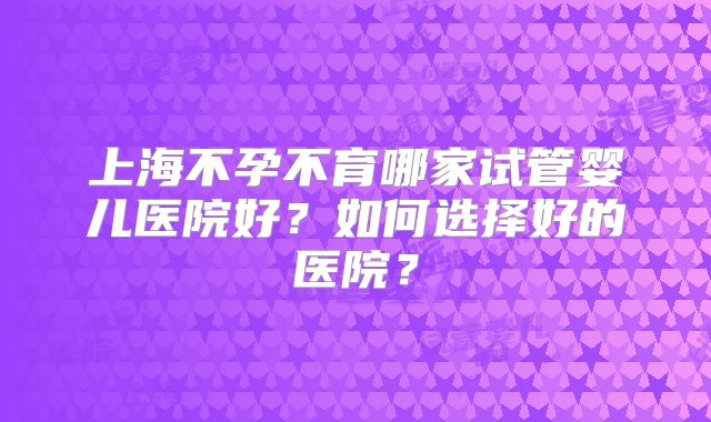上海不孕不育哪家试管婴儿医院好？如何选择好的医院？