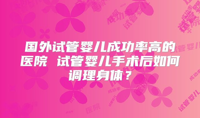 国外试管婴儿成功率高的医院 试管婴儿手术后如何调理身体？