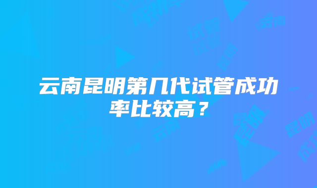 云南昆明第几代试管成功率比较高？