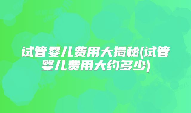 试管婴儿费用大揭秘(试管婴儿费用大约多少)