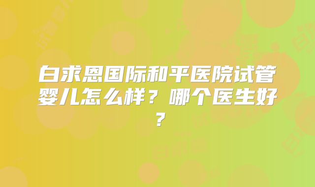 白求恩国际和平医院试管婴儿怎么样？哪个医生好？