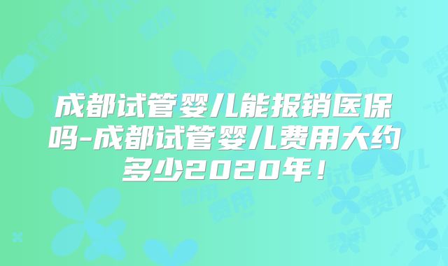 成都试管婴儿能报销医保吗-成都试管婴儿费用大约多少2020年！