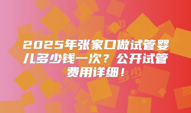 2025年张家口做试管婴儿多少钱一次？公开试管费用详细！