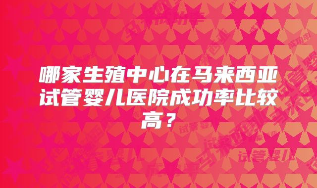 哪家生殖中心在马来西亚试管婴儿医院成功率比较高？
