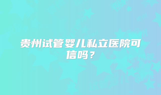 贵州试管婴儿私立医院可信吗？