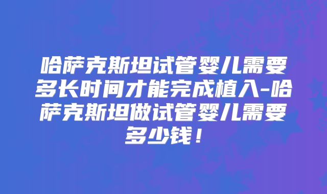 哈萨克斯坦试管婴儿需要多长时间才能完成植入-哈萨克斯坦做试管婴儿需要多少钱！
