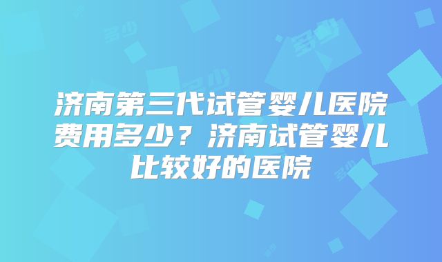 济南第三代试管婴儿医院费用多少？济南试管婴儿比较好的医院