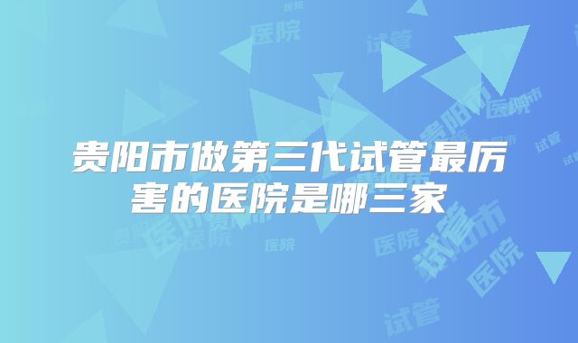 贵阳市做第三代试管最厉害的医院是哪三家