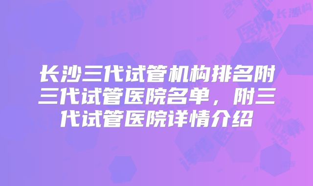 长沙三代试管机构排名附三代试管医院名单，附三代试管医院详情介绍