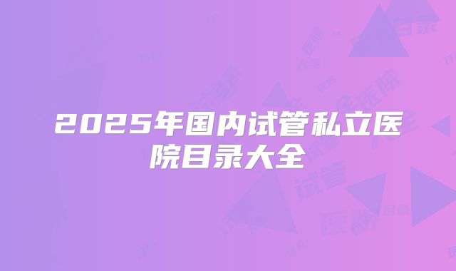 2025年国内试管私立医院目录大全