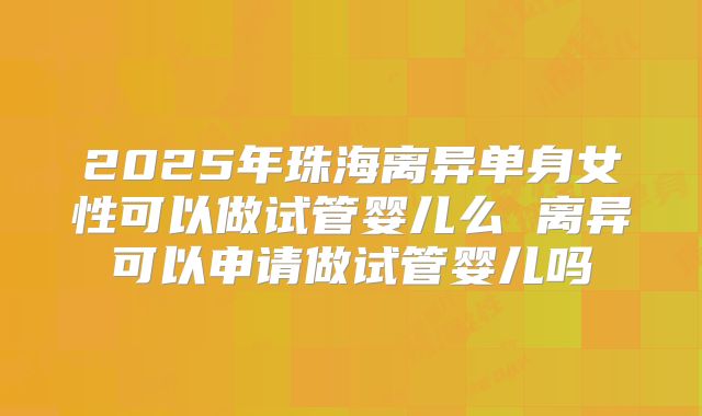 2025年珠海离异单身女性可以做试管婴儿么 离异可以申请做试管婴儿吗