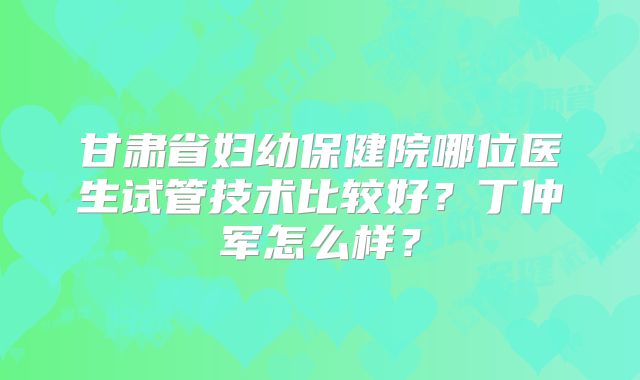 甘肃省妇幼保健院哪位医生试管技术比较好？丁仲军怎么样？
