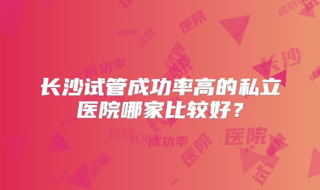 长沙试管成功率高的私立医院哪家比较好？