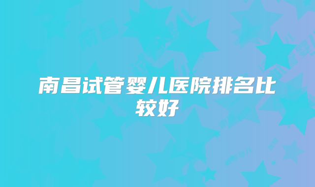南昌试管婴儿医院排名比较好