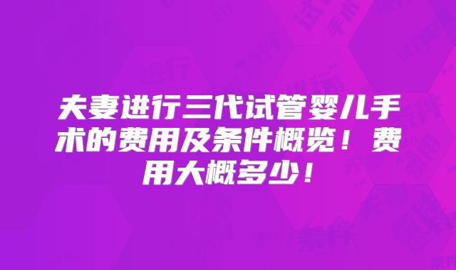 夫妻进行三代试管婴儿手术的费用及条件概览!费用大概多少!
