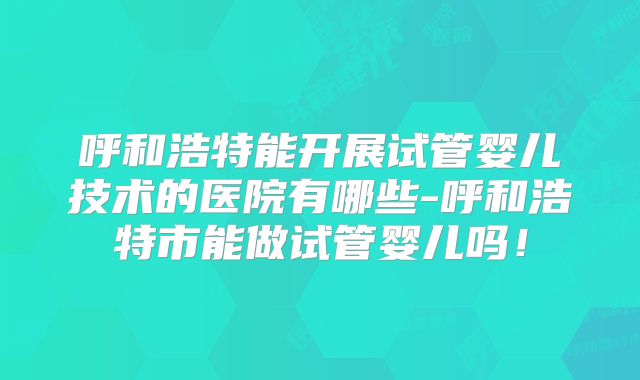 呼和浩特能开展试管婴儿技术的医院有哪些-呼和浩特市能做试管婴儿吗！