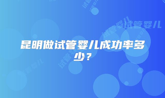 昆明做试管婴儿成功率多少？
