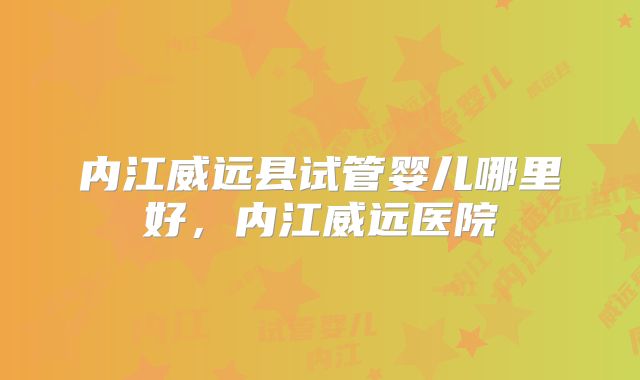 内江威远县试管婴儿哪里好，内江威远医院
