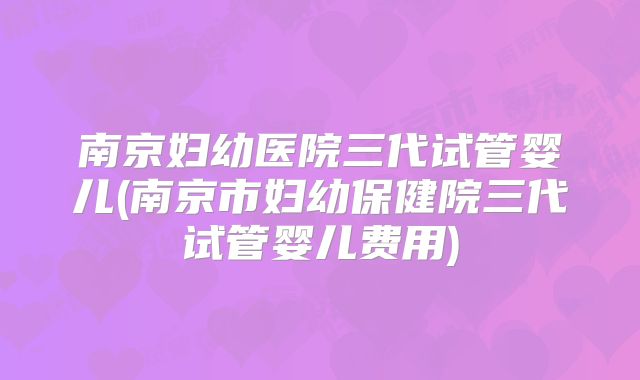 南京妇幼医院三代试管婴儿(南京市妇幼保健院三代试管婴儿费用)