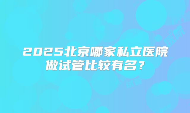 2025北京哪家私立医院做试管比较有名?