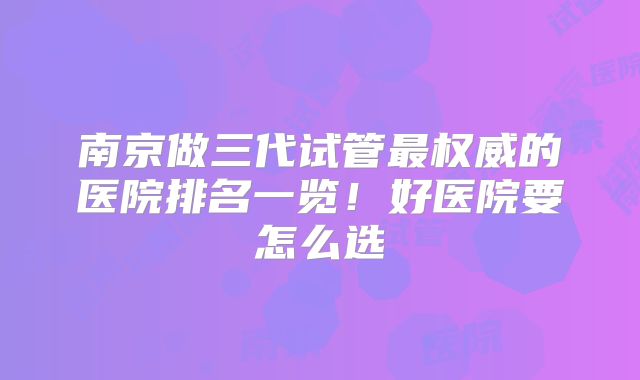 南京做三代试管最权威的医院排名一览！好医院要怎么选