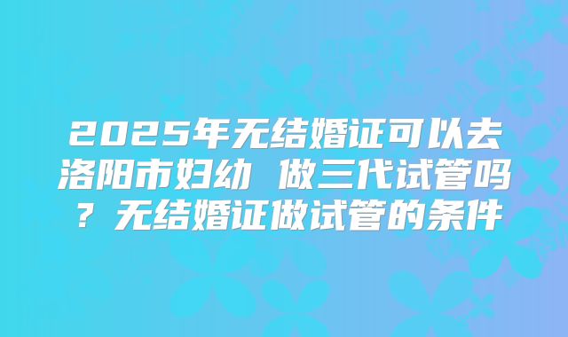 2025年无结婚证可以去洛阳市妇幼 做三代试管吗？无结婚证做试管的条件