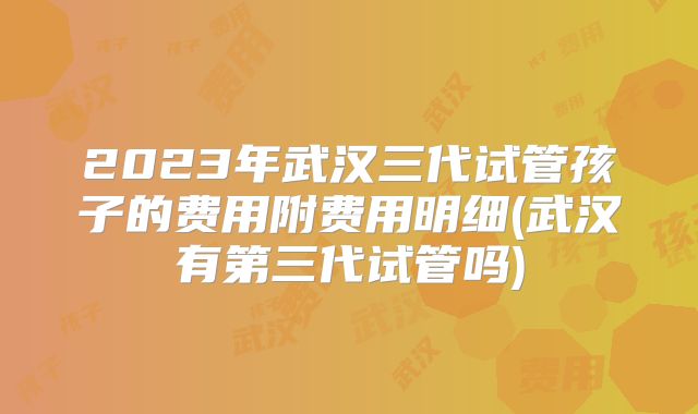 2023年武汉三代试管孩子的费用附费用明细(武汉有第三代试管吗)