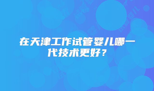 在天津工作试管婴儿哪一代技术更好？