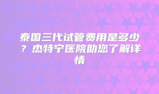泰国三代试管费用是多少?杰特宁医院助您了解详情