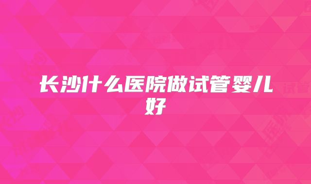 长沙什么医院做试管婴儿好