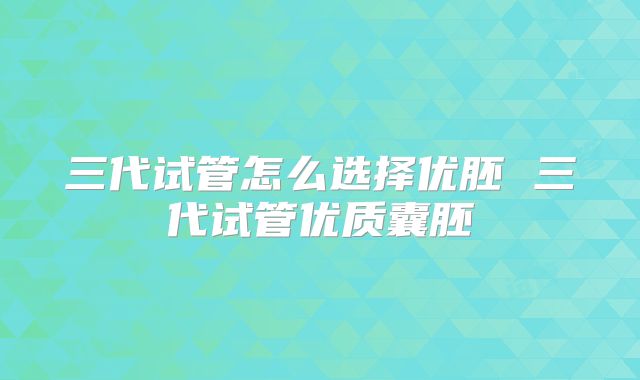 三代试管怎么选择优胚 三代试管优质囊胚