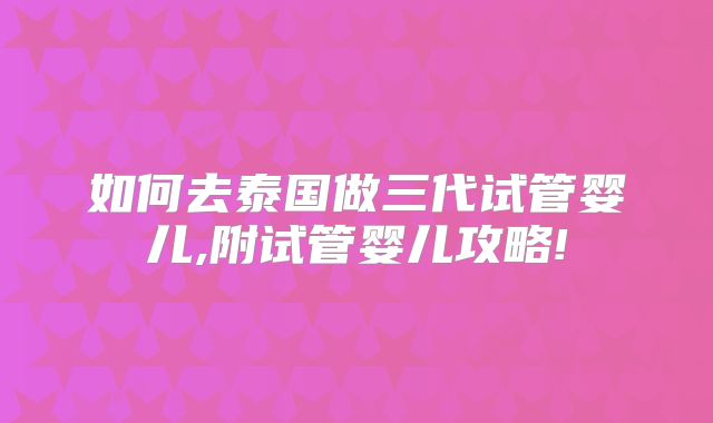 如何去泰国做三代试管婴儿,附试管婴儿攻略!