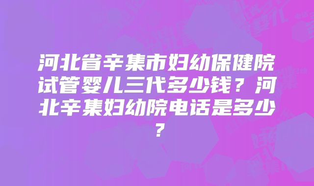 河北省辛集市妇幼保健院试管婴儿三代多少钱？河北辛集妇幼院电话是多少？