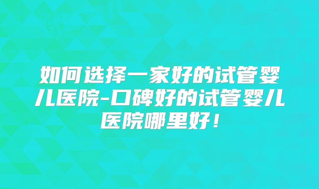 如何选择一家好的试管婴儿医院-口碑好的试管婴儿医院哪里好！