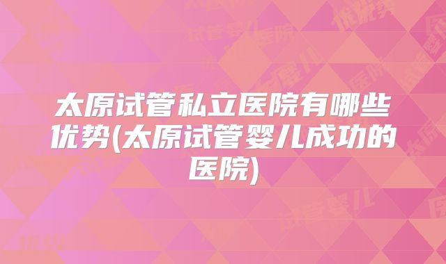 太原试管私立医院有哪些优势(太原试管婴儿成功的医院)