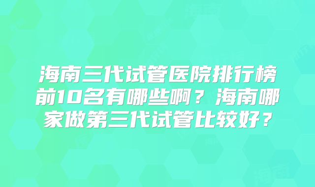 海南三代试管医院排行榜前10名有哪些啊？海南哪家做第三代试管比较好？