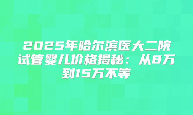 2025年哈尔滨医大二院试管婴儿价格揭秘：从8万到15万不等