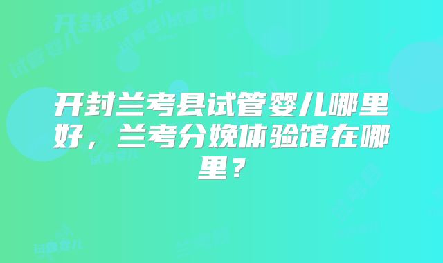 开封兰考县试管婴儿哪里好，兰考分娩体验馆在哪里？