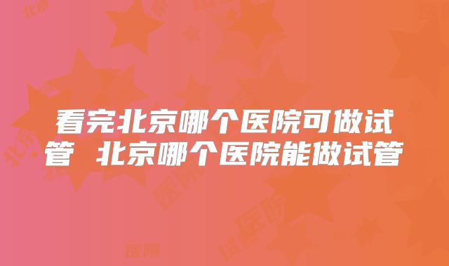 看完北京哪个医院可做试管 北京哪个医院能做试管