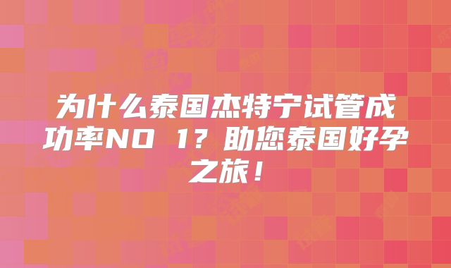 为什么泰国杰特宁试管成功率NO 1？助您泰国好孕之旅！