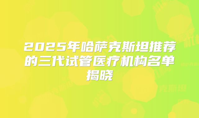 2025年哈萨克斯坦推荐的三代试管医疗机构名单揭晓