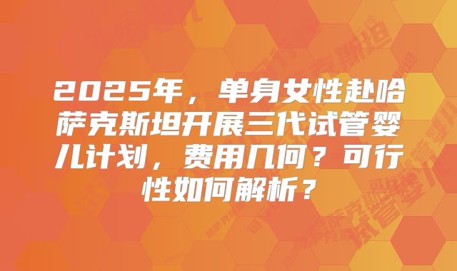 2025年，单身女性赴哈萨克斯坦开展三代试管婴儿计划，费用几何？可行性如何解析？