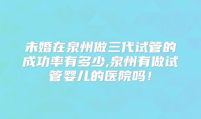 未婚在泉州做三代试管的成功率有多少,泉州有做试管婴儿的医院吗！