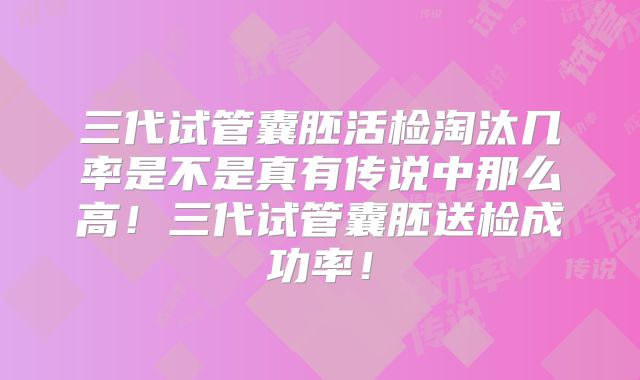 三代试管囊胚活检淘汰几率是不是真有传说中那么高！三代试管囊胚送检成功率！