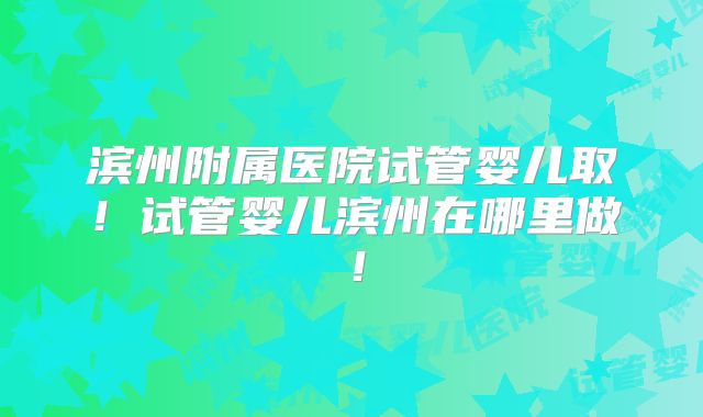 滨州附属医院试管婴儿取！试管婴儿滨州在哪里做！
