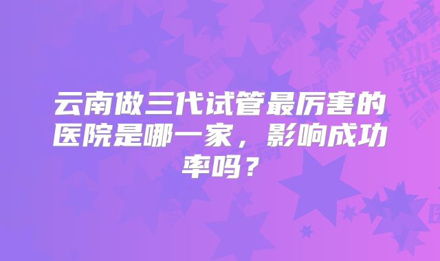 云南做三代试管最厉害的医院是哪一家，影响成功率吗？