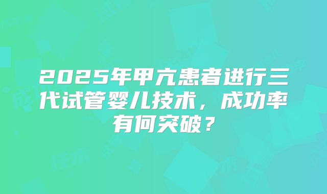 2025年甲亢患者进行三代试管婴儿技术，成功率有何突破？