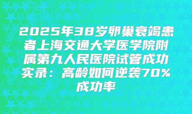 2025年38岁卵巢衰竭患者上海交通大学医学院附属第九人民医院试管成功实录：高龄如何逆袭70%成功率