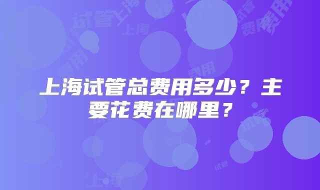 上海试管总费用多少？主要花费在哪里？