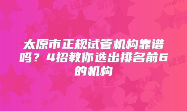 太原市正规试管机构靠谱吗?4招教你选出排名前6的机构